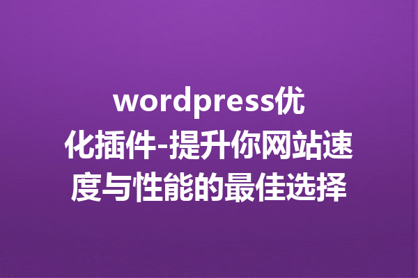 wordpress优化插件-提升你网站速度与性能的最佳选择