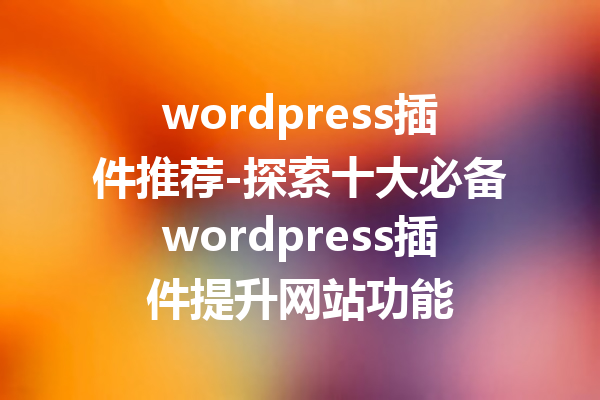 wordpress插件推荐-探索十大必备wordpress插件提升网站功能